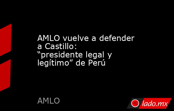 AMLO vuelve a defender a Castillo: “presidente legal y legítimo” de Perú. Noticias en tiempo real