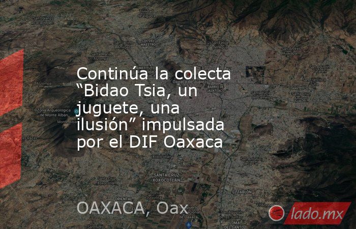 Continúa la colecta “Bidao Tsia, un juguete, una ilusión” impulsada por el DIF Oaxaca. Noticias en tiempo real