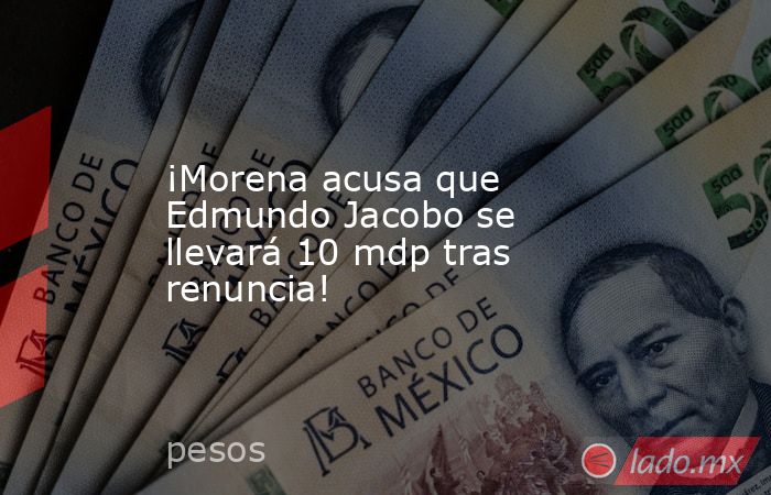 ¡Morena acusa que Edmundo Jacobo se llevará 10 mdp tras renuncia!. Noticias en tiempo real