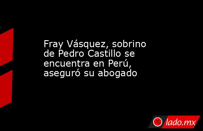 Fray Vásquez, sobrino de Pedro Castillo se encuentra en Perú, aseguró su abogado. Noticias en tiempo real