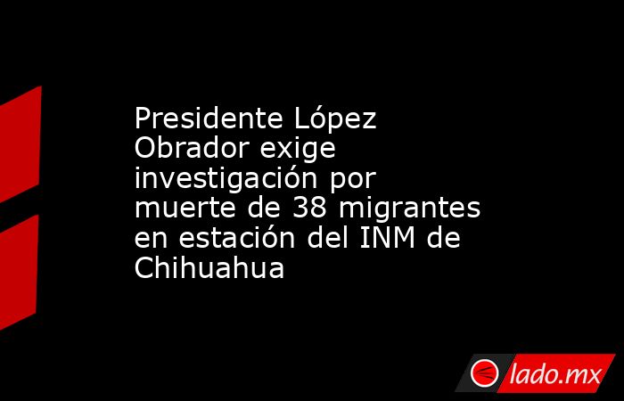 Presidente López Obrador exige investigación por muerte de 38 migrantes en estación del INM de Chihuahua. Noticias en tiempo real