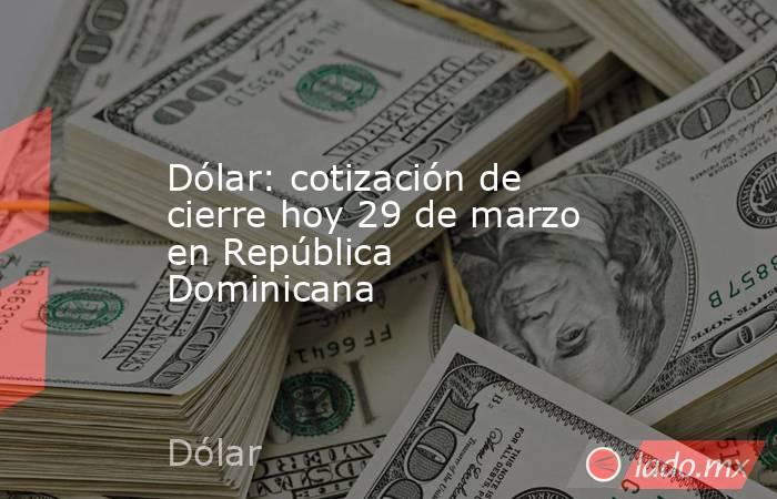 Dólar: cotización de cierre hoy 29 de marzo en República Dominicana. Noticias en tiempo real