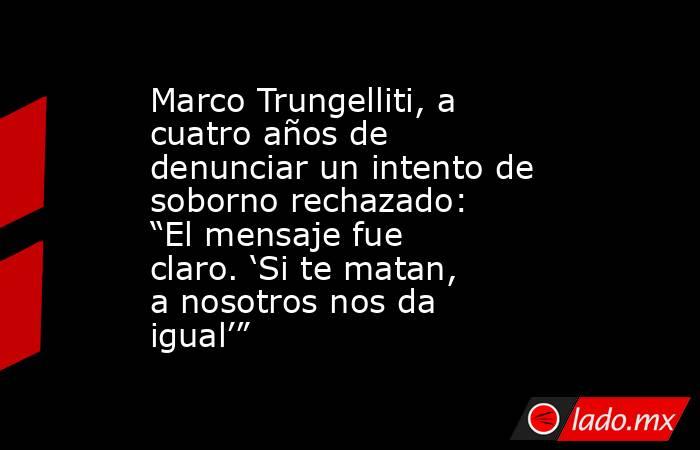 Marco Trungelliti, a cuatro años de denunciar un intento de soborno rechazado: “El mensaje fue claro. ‘Si te matan, a nosotros nos da igual’”. Noticias en tiempo real