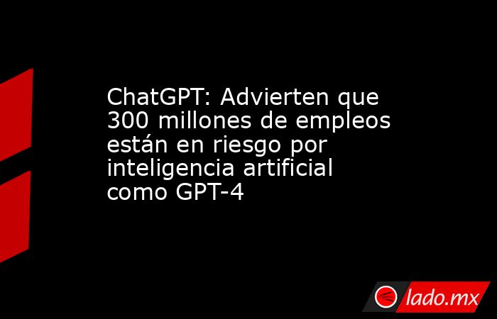 ChatGPT: Advierten que 300 millones de empleos están en riesgo por inteligencia artificial como GPT-4. Noticias en tiempo real