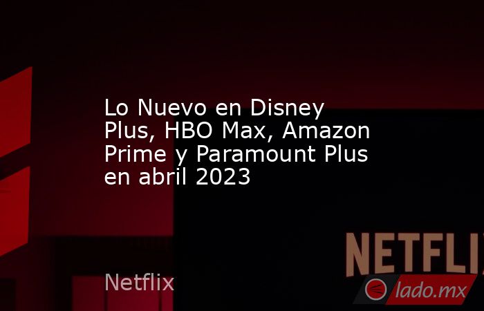 Lo Nuevo en Disney Plus, HBO Max, Amazon Prime y Paramount Plus en abril 2023. Noticias en tiempo real