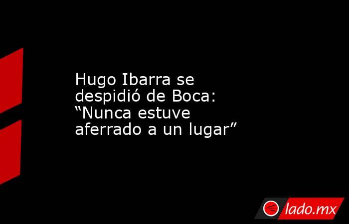 Hugo Ibarra se despidió de Boca: “Nunca estuve aferrado a un lugar”. Noticias en tiempo real