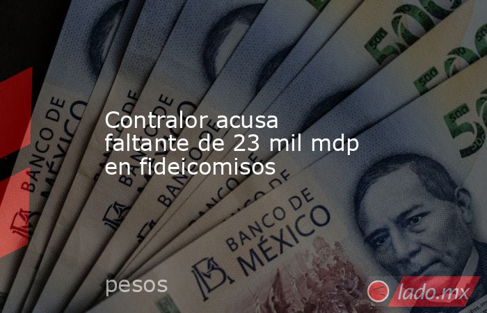 Contralor acusa faltante de 23 mil mdp en fideicomisos. Noticias en tiempo real