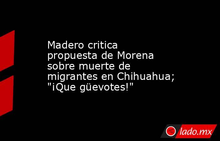 Madero critica propuesta de Morena sobre muerte de migrantes en Chihuahua; 