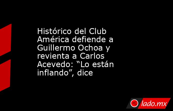 Histórico del Club América defiende a Guillermo Ochoa y revienta a Carlos Acevedo: “Lo están inflando”, dice. Noticias en tiempo real