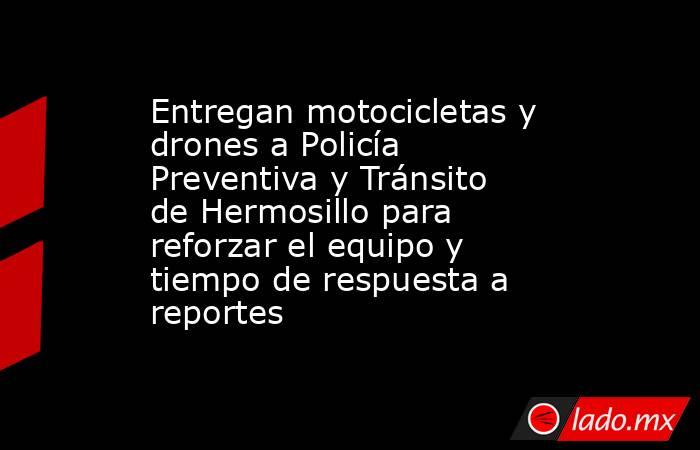 Entregan motocicletas y drones a Policía Preventiva y Tránsito de Hermosillo para reforzar el equipo y tiempo de respuesta a reportes. Noticias en tiempo real