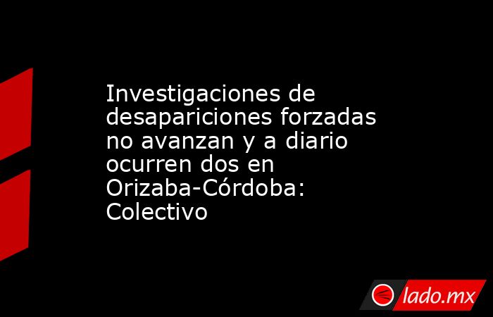 Investigaciones de desapariciones forzadas no avanzan y a diario ocurren dos en Orizaba-Córdoba: Colectivo. Noticias en tiempo real