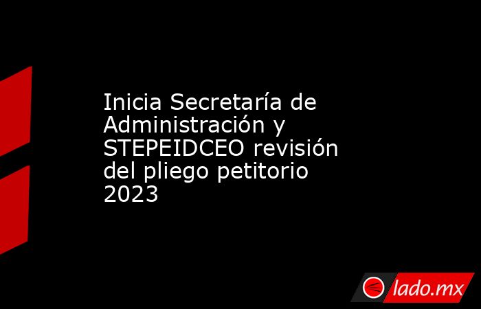 Inicia Secretaría de Administración y STEPEIDCEO revisión del pliego petitorio 2023. Noticias en tiempo real