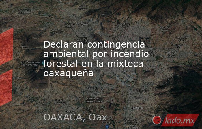 Declaran contingencia ambiental por incendio forestal en la mixteca oaxaqueña. Noticias en tiempo real