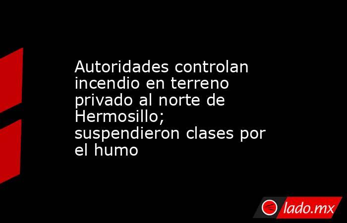 Autoridades controlan incendio en terreno privado al norte de Hermosillo; suspendieron clases por el humo. Noticias en tiempo real