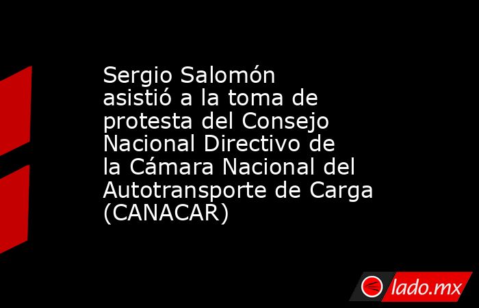 Sergio Salomón asistió a la toma de protesta del Consejo Nacional Directivo de la Cámara Nacional del Autotransporte de Carga (CANACAR). Noticias en tiempo real