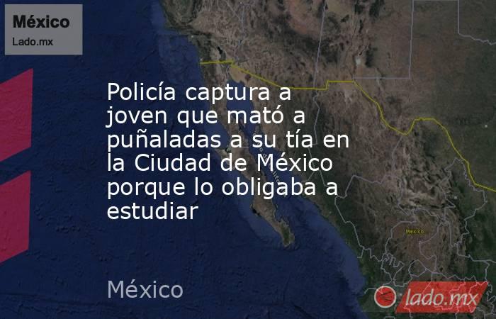 Policía captura a joven que mató a puñaladas a su tía en la Ciudad de México porque lo obligaba a estudiar. Noticias en tiempo real