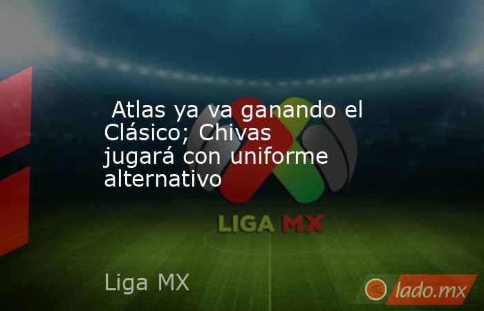  Atlas ya va ganando el Clásico; Chivas jugará con uniforme alternativo. Noticias en tiempo real