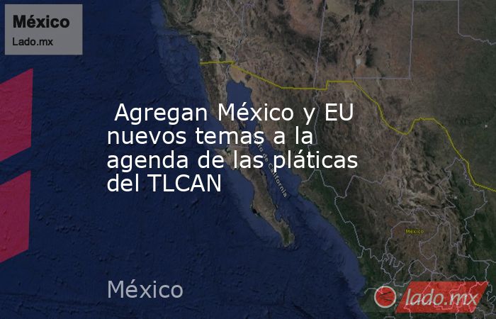  Agregan México y EU nuevos temas a la agenda de las pláticas del TLCAN. Noticias en tiempo real