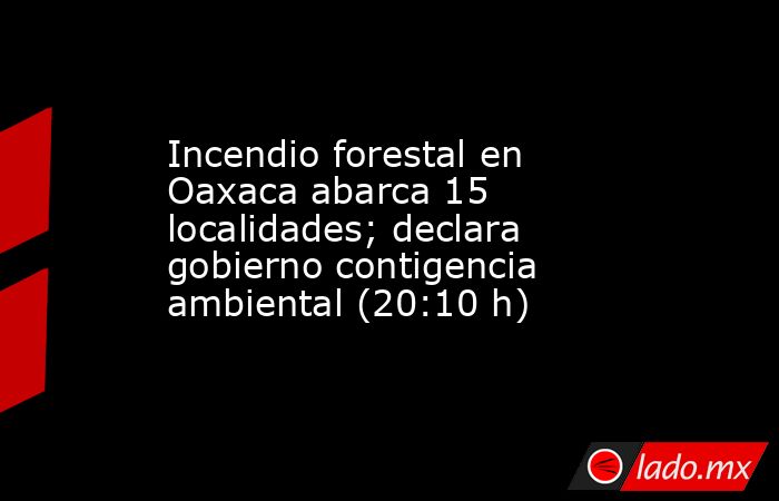 Incendio forestal en Oaxaca abarca 15 localidades; declara gobierno contigencia ambiental (20:10 h). Noticias en tiempo real