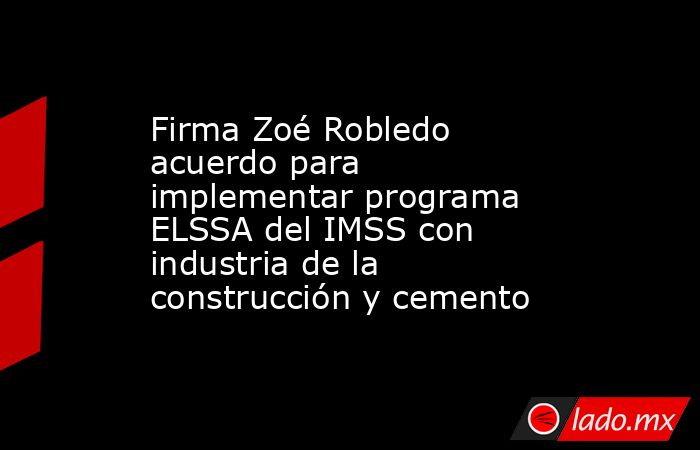 Firma Zoé Robledo acuerdo para implementar programa ELSSA del IMSS con industria de la construcción y cemento. Noticias en tiempo real