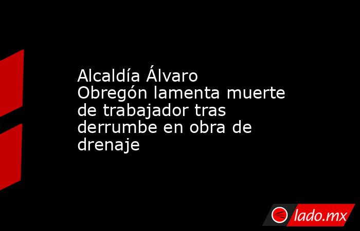 Alcaldía Álvaro Obregón lamenta muerte de trabajador tras derrumbe en obra de drenaje. Noticias en tiempo real