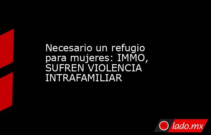 Necesario un refugio para mujeres: IMMO, SUFREN VIOLENCIA INTRAFAMILIAR. Noticias en tiempo real