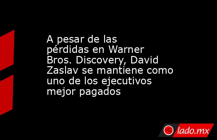 A pesar de las pérdidas en Warner Bros. Discovery, David Zaslav se mantiene como uno de los ejecutivos mejor pagados. Noticias en tiempo real