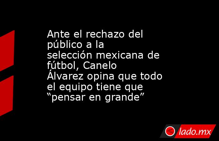 Ante el rechazo del público a la selección mexicana de fútbol, Canelo Álvarez opina que todo el equipo tiene que “pensar en grande”. Noticias en tiempo real