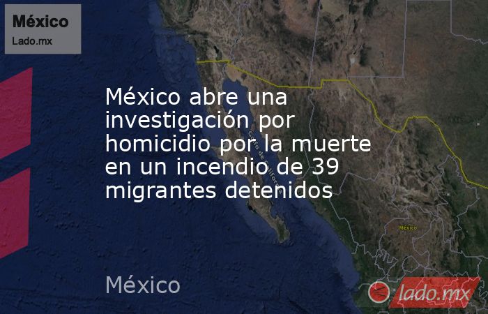 México abre una investigación por homicidio por la muerte en un incendio de 39 migrantes detenidos. Noticias en tiempo real