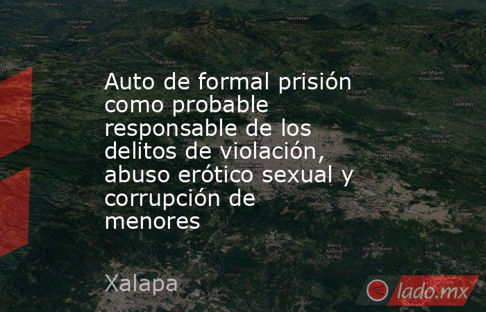 Auto de formal prisión como probable responsable de los delitos de violación, abuso erótico sexual y corrupción de menores . Noticias en tiempo real