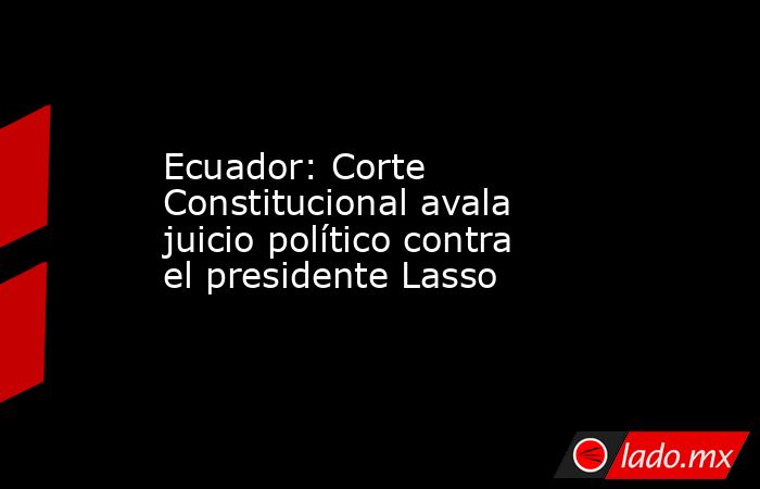 Ecuador: Corte Constitucional avala juicio político contra el presidente Lasso. Noticias en tiempo real