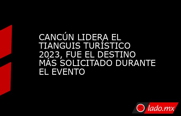 CANCÚN LIDERA EL TIANGUIS TURÍSTICO 2023, FUE EL DESTINO MÁS SOLICITADO DURANTE EL EVENTO. Noticias en tiempo real