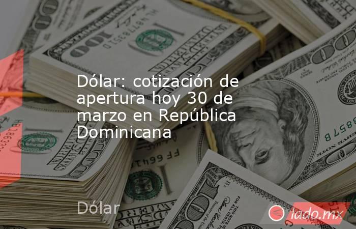 Dólar: cotización de apertura hoy 30 de marzo en República Dominicana. Noticias en tiempo real