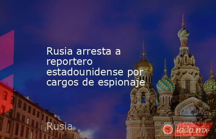 Rusia arresta a reportero estadounidense por cargos de espionaje. Noticias en tiempo real
