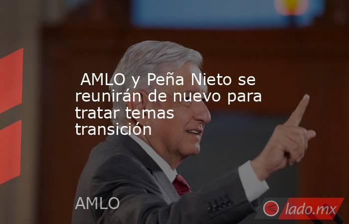  AMLO y Peña Nieto se reunirán de nuevo para tratar temas transición. Noticias en tiempo real