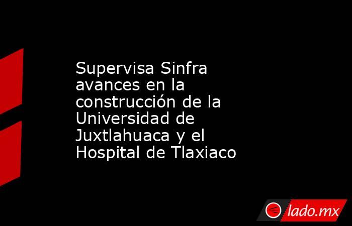 Supervisa Sinfra avances en la construcción de la Universidad de Juxtlahuaca y el Hospital de Tlaxiaco. Noticias en tiempo real