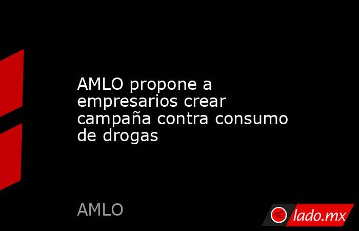 AMLO propone a empresarios crear campaña contra consumo de drogas. Noticias en tiempo real