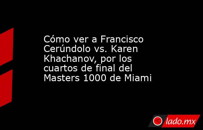 Cómo ver a Francisco Cerúndolo vs. Karen Khachanov, por los cuartos de final del Masters 1000 de Miami. Noticias en tiempo real