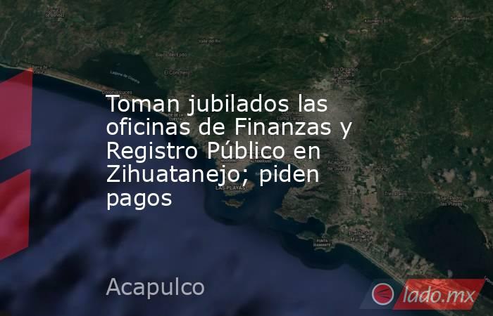 Toman jubilados las oficinas de Finanzas y Registro Público en Zihuatanejo; piden pagos. Noticias en tiempo real