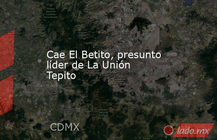 Cae El Betito, presunto líder de La Unión Tepito. Noticias en tiempo real
