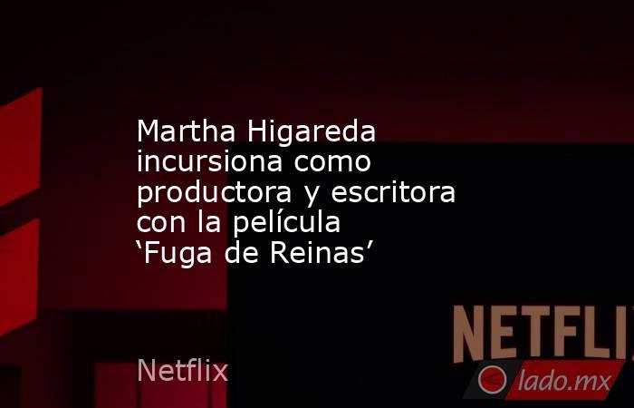 Martha Higareda incursiona como productora y escritora con la película ‘Fuga de Reinas’. Noticias en tiempo real
