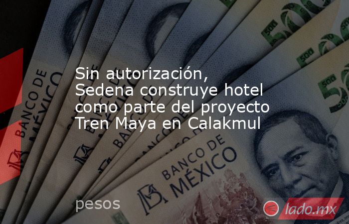 Sin autorización, Sedena construye hotel como parte del proyecto Tren Maya en Calakmul. Noticias en tiempo real