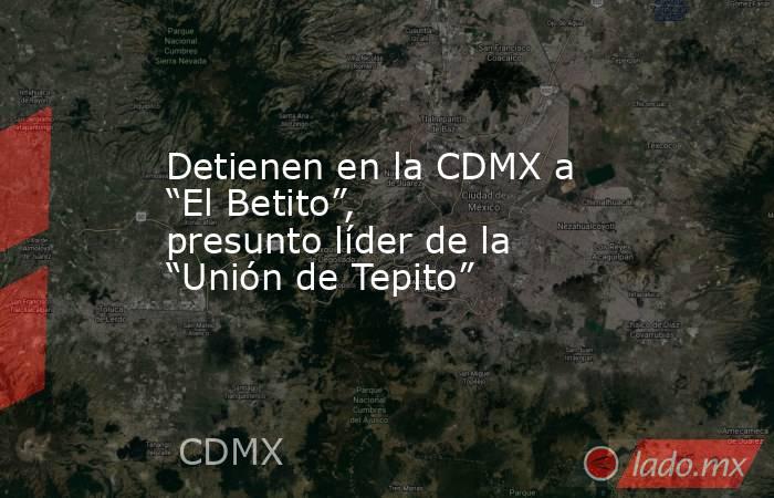Detienen en la CDMX a “El Betito”, presunto líder de la “Unión de Tepito”. Noticias en tiempo real