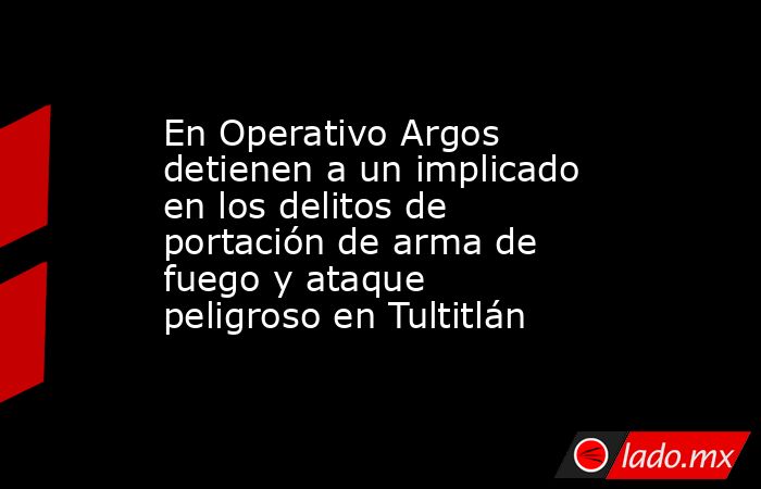 En Operativo Argos detienen a un implicado en los delitos de portación de arma de fuego y ataque peligroso en Tultitlán. Noticias en tiempo real