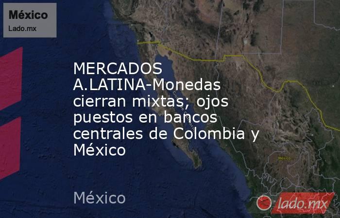 MERCADOS A.LATINA-Monedas cierran mixtas; ojos puestos en bancos centrales de Colombia y México. Noticias en tiempo real