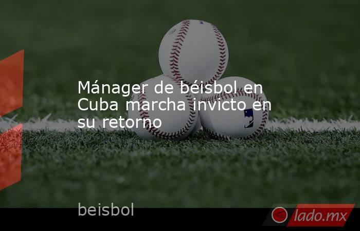 Mánager de béisbol en Cuba marcha invicto en su retorno. Noticias en tiempo real