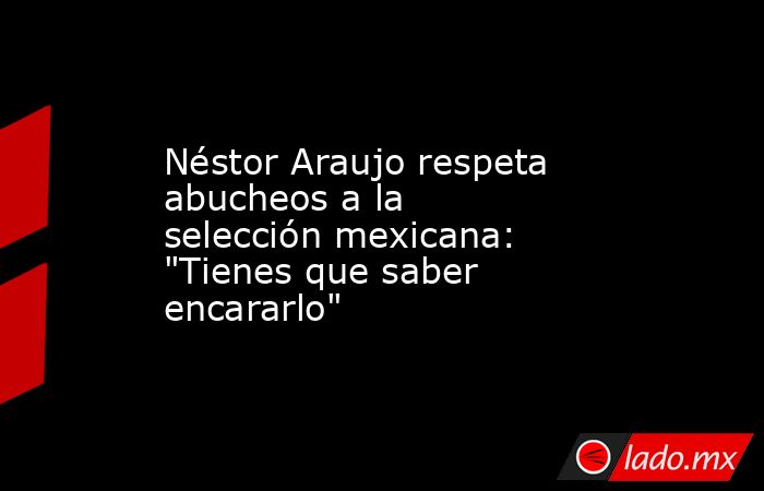 Néstor Araujo respeta abucheos a la selección mexicana: 