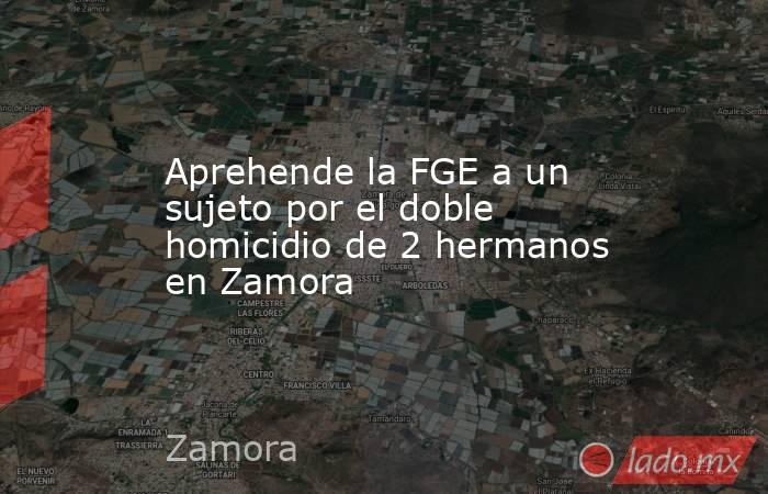 Aprehende la FGE a un sujeto por el doble homicidio de 2 hermanos en Zamora. Noticias en tiempo real