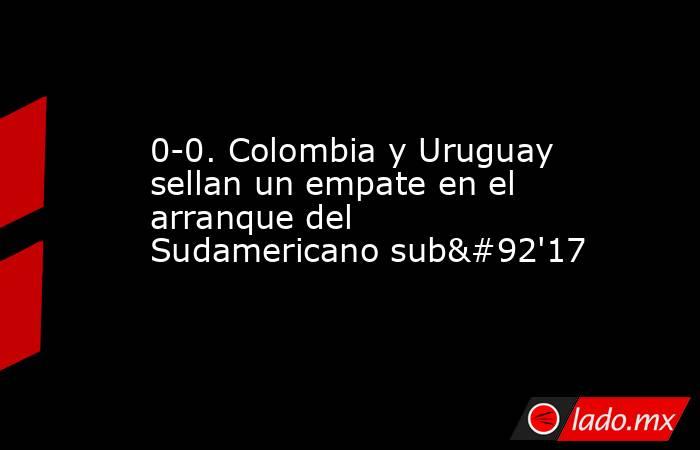 0-0. Colombia y Uruguay sellan un empate en el arranque del Sudamericano sub\'17. Noticias en tiempo real