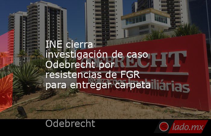 INE cierra investigación de caso Odebrecht por resistencias de FGR para entregar carpeta. Noticias en tiempo real